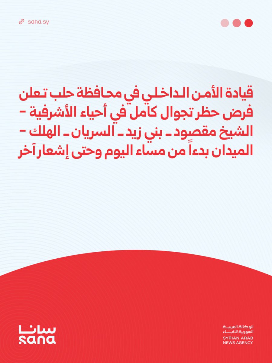 The Internal Security Command in Aleppo Governorate: We announce a complete curfew in the neighborhoods of Ashrafieh, Sheikh Maqsoud, Bani Zeid, Al-Suryan, Al-Halak, and Al-Midan, starting this evening until further notice. This is to ensure the safety of the residents and as part of the measures taken to maintain security and prevent any violations that could endanger lives and property.