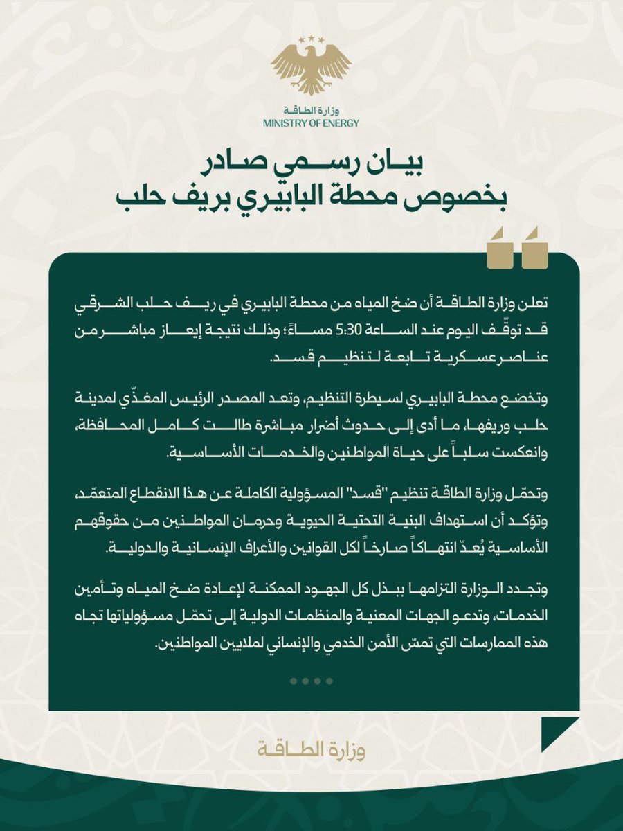 Minister of Energy in the Syrian Arab Republic: At 5:30 PM, pumping from the Al-Babiri station in the eastern Aleppo countryside was halted due to an order from the SDF (Syrian Democratic Forces), resulting in a water outage for Aleppo city and its surrounding areas. We hold the SDF fully responsible for this deliberate disruption and affirm that targeting vital infrastructure and depriving citizens of their basic rights constitutes a flagrant violation of all international laws and norms. I reiterate the Ministry of Energy's commitment to exerting every possible effort to restore pumping and ensure the provision of services, and I call upon the relevant authorities and international organizations to assume their responsibilities regarding these practices that threaten the essential services and human security of millions of citizens.